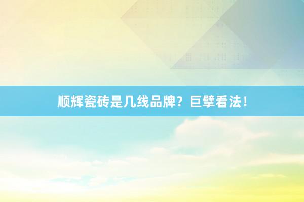 顺辉瓷砖是几线品牌？巨擘看法！